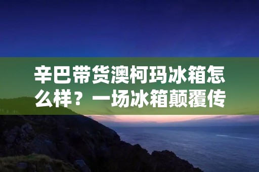 辛巴带货澳柯玛冰箱怎么样?一场冰箱颠覆传统的购物体验 辛巴带货澳柯玛冰箱怎么样?一场冰箱颠覆传统的购物体验