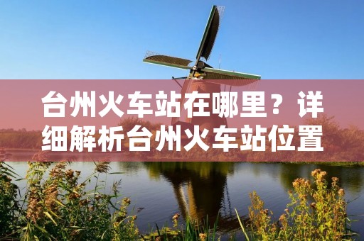 台州火车站在哪里？详细解析台州火车站位置及周边交通情况