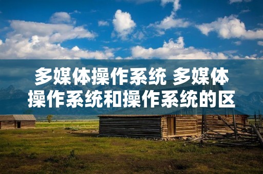 多媒体操作系统 多媒体操作系统和操作系统的区别