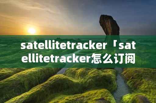 satellitetracker「satellitetracker怎么订阅」