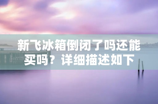 新飞冰箱倒闭了吗还能买吗?详细描述如下: 新飞冰箱倒闭了吗还能买吗?详细描述如下: