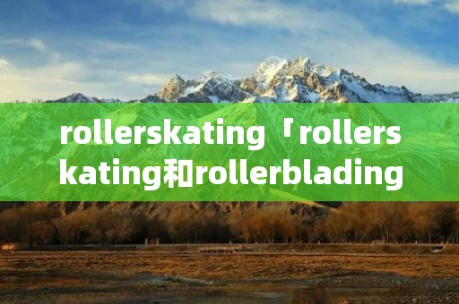 rollerskating「rollerskating和rollerblading的区别」