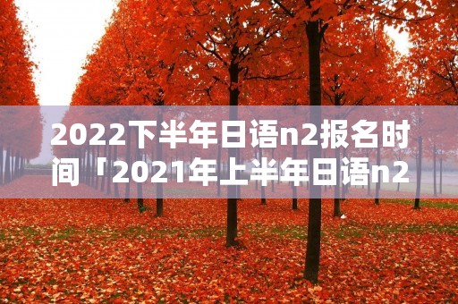 2022下半年日语n2报名时间「2021年上半年日语n2报名时间」
