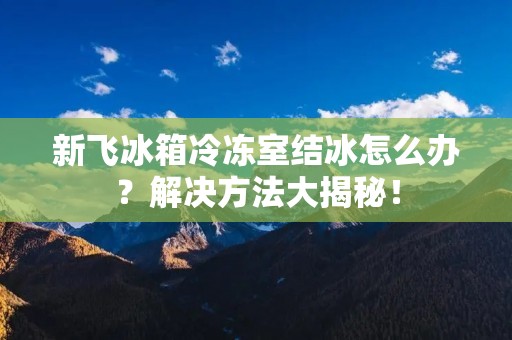 新飞冰箱冷冻室结冰怎么办?解决方法大揭秘! 新飞冰箱冷冻室结冰怎么办?解决方法大揭秘!