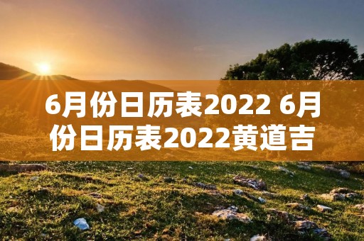 6月份日历表2022 6月份日历表2022黄道吉日