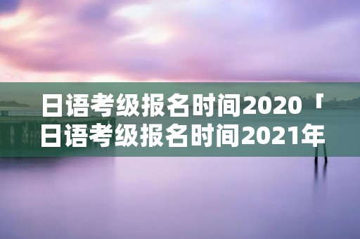 日语考级报名时间2020「日语考级报名时间2021年7月」