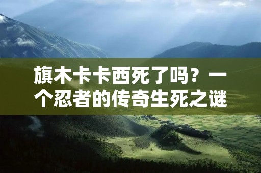 旗木卡卡西死了吗？一个忍者的传奇生死之谜