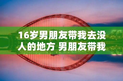 16岁男朋友带我去没人的地方 男朋友带我去没人的地方14岁 16岁男朋友带我去没人的地方 男朋友带我去没人的地方14岁