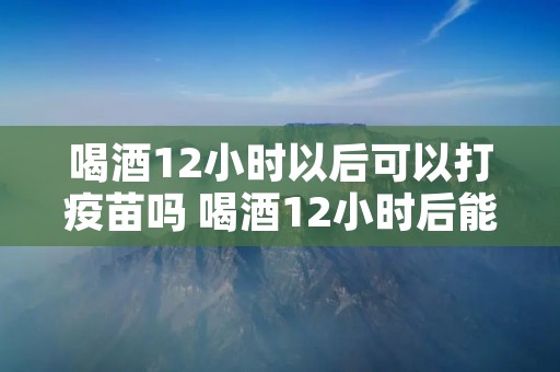 喝酒12小时以后可以打疫苗吗 喝酒12小时后能打疫苗吗? 喝酒12小时以后可以打疫苗吗 喝酒12小时后能打疫苗吗?