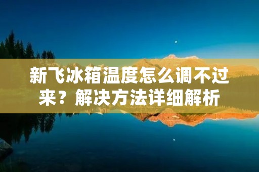 新飞冰箱温度怎么调不过来？解决方法详细解析