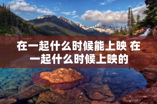 在一起什么时候能上映 在一起什么时候上映的 在一起什么时候能上映 在一起什么时候上映的
