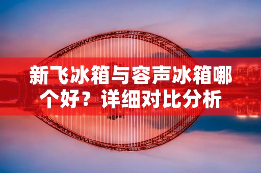新飞冰箱与容声冰箱哪个好?详细对比分析 新飞冰箱与容声冰箱哪个好?详细对比分析