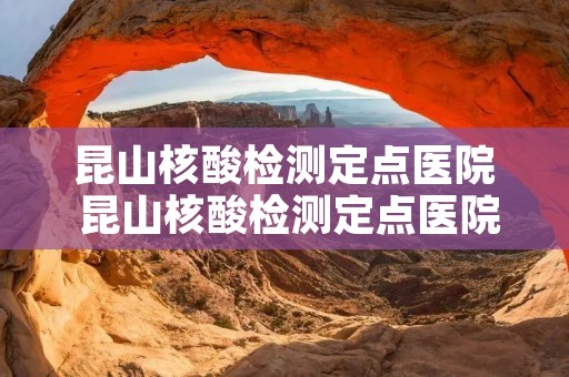 昆山核酸检测定点医院 昆山核酸检测定点医院有哪些 昆山核酸检测定点医院 昆山核酸检测定点医院有哪些