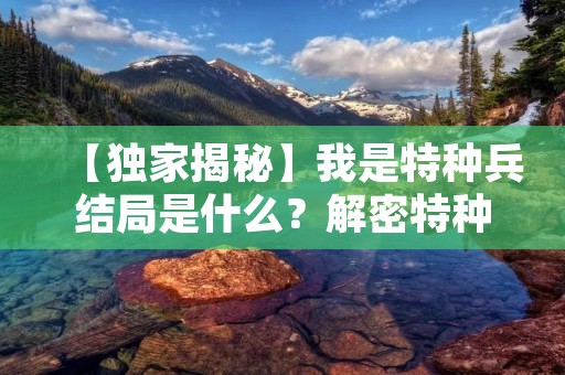 【独家揭秘】我是特种兵结局是什么?解密特种兵的神秘面纱 【独家揭秘】我是特种兵结局是什么?解密特种兵的神秘面纱