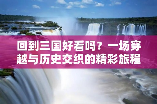回到三国好看吗？一场穿越与历史交织的精彩旅程