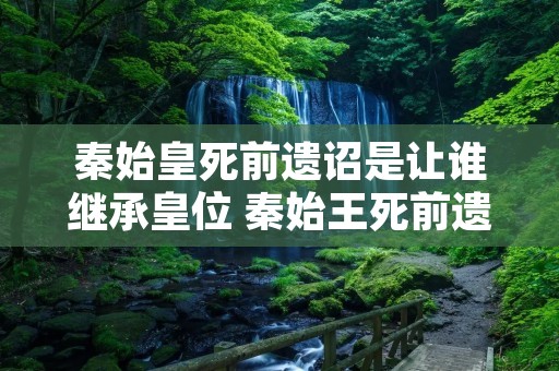 秦始皇死前遗诏是让谁继承皇位 秦始王死前遗诏 秦始皇死前遗诏是让谁继承皇位 秦始王死前遗诏