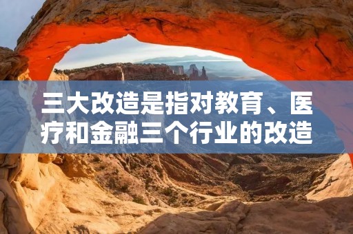 三大改造是指对教育、医疗和金融三个行业的改造。 三大改造是指对教育、医疗和金融三个行业的改造。