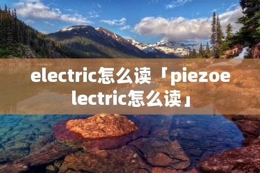 electric怎么读「piezoelectric怎么读」