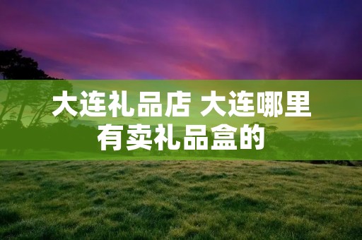 大连礼品店 大连哪里有卖礼品盒的
