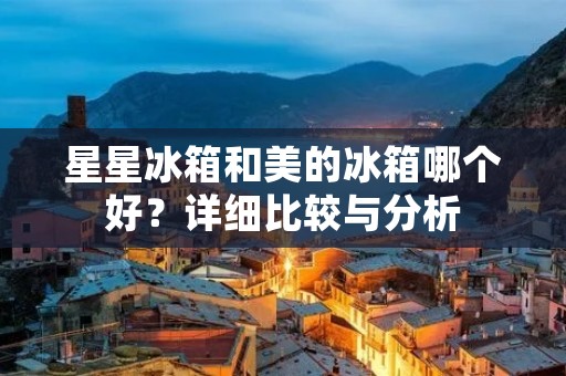 星星冰箱和美的冰箱哪个好?详细比较与分析 星星冰箱和美的冰箱哪个好?详细比较与分析