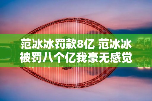 范冰冰罚款8亿 范冰冰被罚八个亿我豪无感觉
