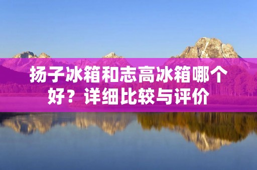 扬子冰箱和志高冰箱哪个好?详细比较与评价 扬子冰箱和志高冰箱哪个好?详细比较与评价