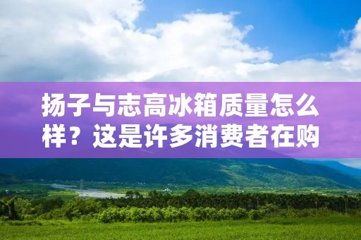 扬子与志高冰箱质量怎么样?这是许多消费者在购买冰箱时经常关心的问题。在如今的市场上,冰箱品牌众多,其中扬子与志高冰箱备受关注。那么,究竟扬子与志高冰箱的质量如何呢?接下来,本文将对这两个品牌的冰箱质量进行详细描述。 扬子与志高冰箱质量怎么样?这是许多消费者在购买冰箱时经常关心的问题。在如今的市场上,冰箱品牌众多,其中扬子与志高冰箱备受关注。那么,究竟扬子与志高冰箱的质量如何呢?接下来,本文将对这两个品牌的冰箱质量进行详细描述。