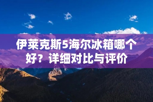 伊莱克斯5海尔冰箱哪个好？详细对比与评价