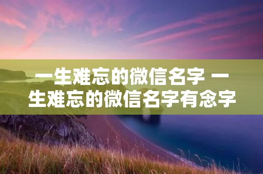 一生难忘的微信名字 一生难忘的微信名字有念字 一生难忘的微信名字 一生难忘的微信名字有念字
