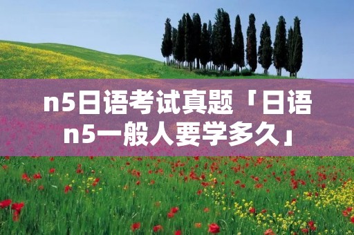 n5日语考试真题「日语n5一般人要学多久」
