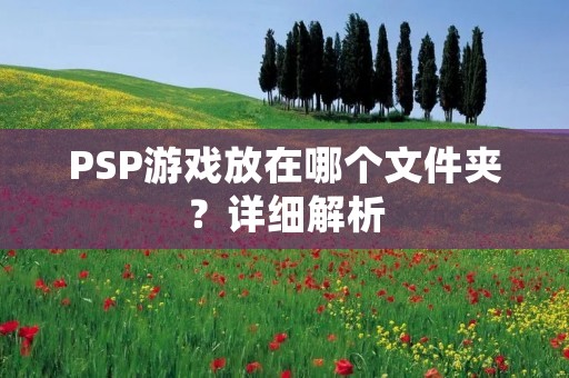 PSP游戏放在哪个文件夹?详细解析 PSP游戏放在哪个文件夹?详细解析