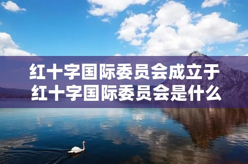 红十字国际委员会成立于 红十字国际委员会是什么性质的组织