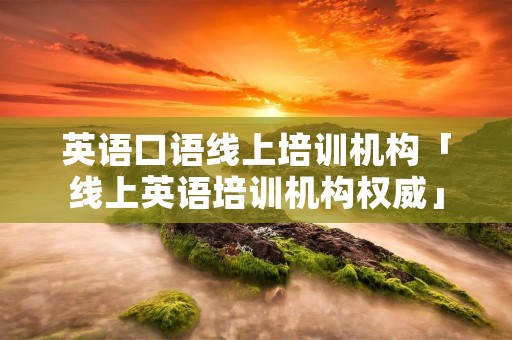 英语口语线上培训机构「线上英语培训机构权威」 英语口语线上培训机构「线上英语培训机构权威」