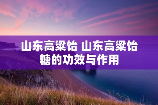 山东高粱饴 山东高粱饴糖的功效与作用