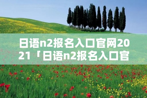 日语n2报名入口官网2021「日语n2报名入口官网2020」