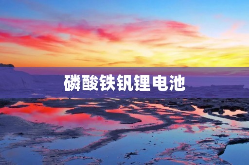 磷酸铁钒锂电池:能源领域的新宠 磷酸铁钒锂电池:能源领域的新宠
