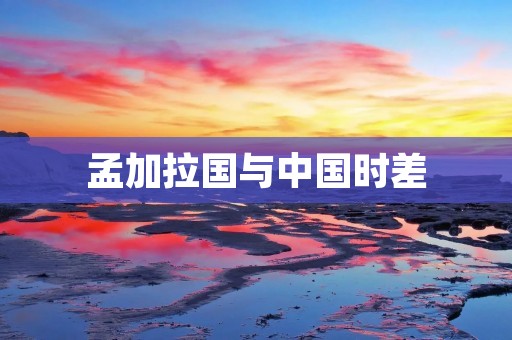 孟加拉国与中国时差：了解两国时区差异