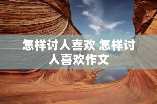 怎样讨人喜欢 怎样讨人喜欢作文 怎样讨人喜欢 怎样讨人喜欢作文