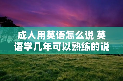 成人用英语怎么说 英语学几年可以熟练的说话 成人用英语怎么说 英语学几年可以熟练的说话