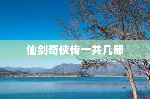 仙剑奇侠传一共几部 仙剑奇侠传一共几部