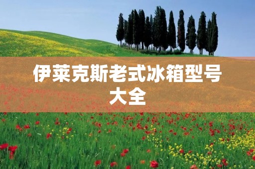 伊莱克斯老式冰箱型号大全：一段冷藏历史的回忆
