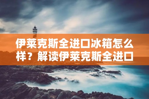 伊莱克斯全进口冰箱怎么样？解读伊莱克斯全进口冰箱的品质与特点