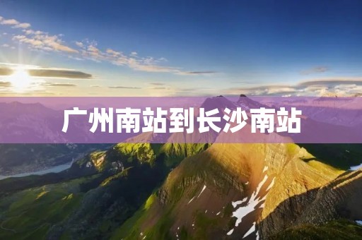 广州南站到长沙南站:畅享高铁之旅 广州南站到长沙南站:畅享高铁之旅