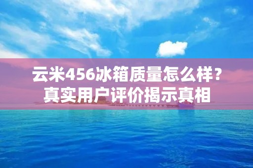 云米456冰箱质量怎么样？真实用户评价揭示真相