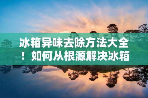 冰箱异味去除方法大全！如何从根源解决冰箱里的异味问题？