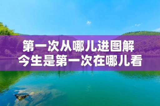 第一次从哪儿进图解 今生是第一次在哪儿看