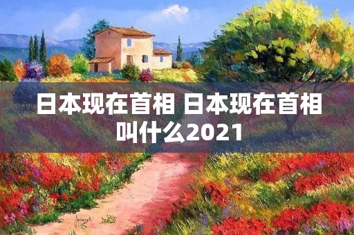 日本现在首相 日本现在首相叫什么2021