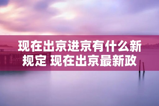 现在出京进京有什么新规定 现在出京最新政策 现在出京进京有什么新规定 现在出京最新政策
