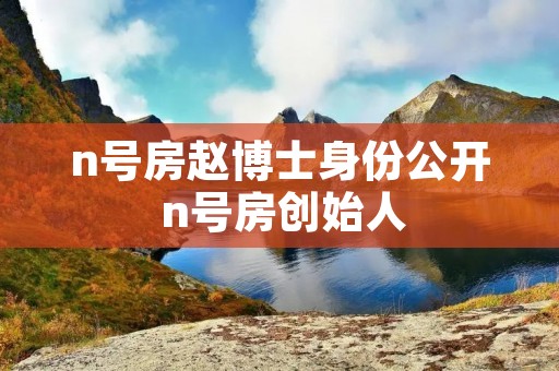 n号房赵博士身份公开 n号房创始人 n号房赵博士身份公开 n号房创始人