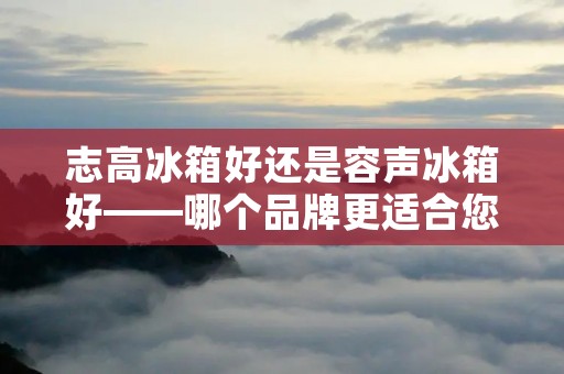 志高冰箱好还是容声冰箱好——哪个品牌更适合您的需求？